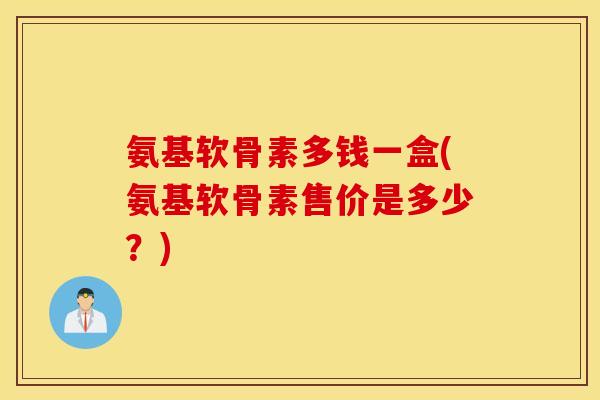 氨基软骨素多钱一盒(氨基软骨素售价是多少？)