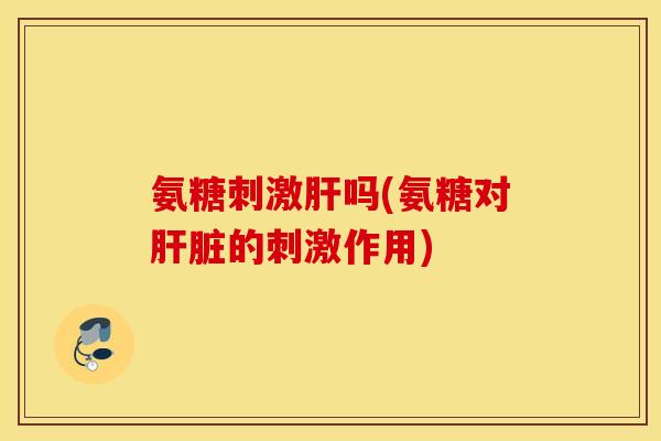 氨糖刺激肝吗(氨糖对肝脏的刺激作用)