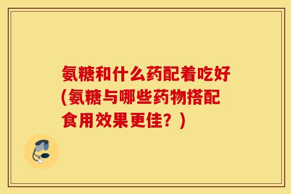 氨糖和什么药配着吃好(氨糖与哪些药物搭配食用效果更佳？)