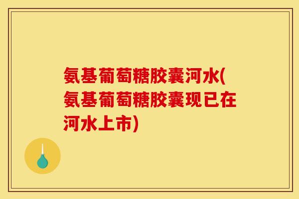 氨基葡萄糖胶囊河水(氨基葡萄糖胶囊现已在河水上市)