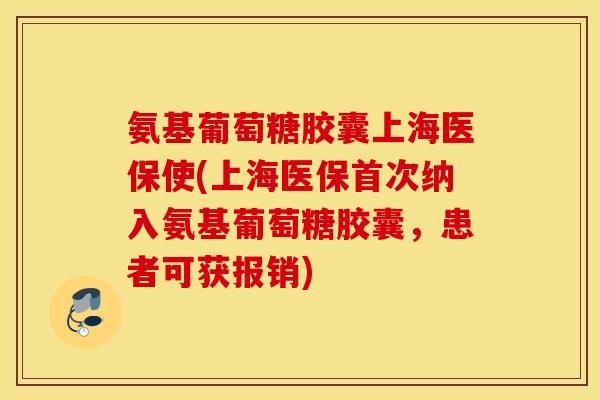 氨基葡萄糖胶囊上海医保使(上海医保首次纳入氨基葡萄糖胶囊，患者可获报销)