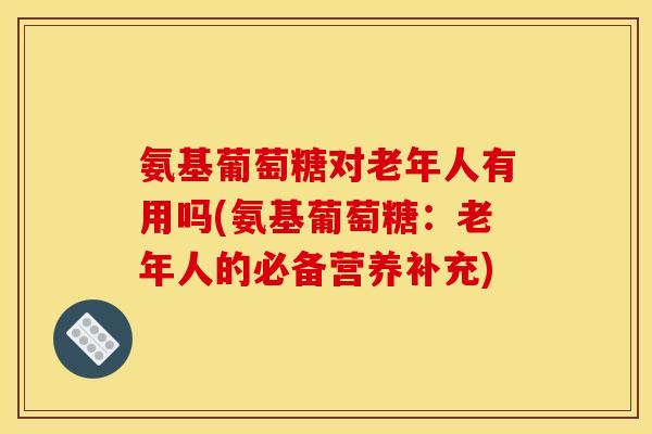 氨基葡萄糖对老年人有用吗(氨基葡萄糖：老年人的必备营养补充)