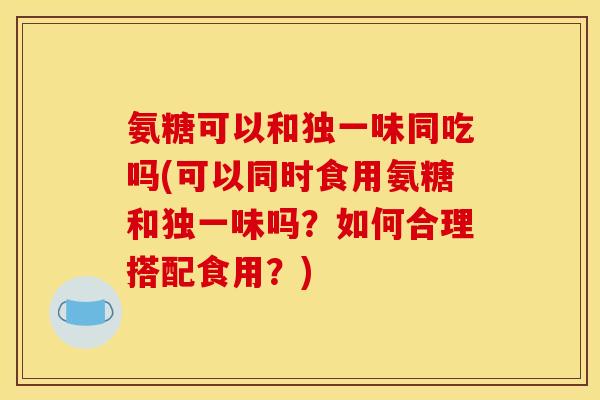 氨糖可以和独一味同吃吗(可以同时食用氨糖和独一味吗？如何合理搭配食用？)