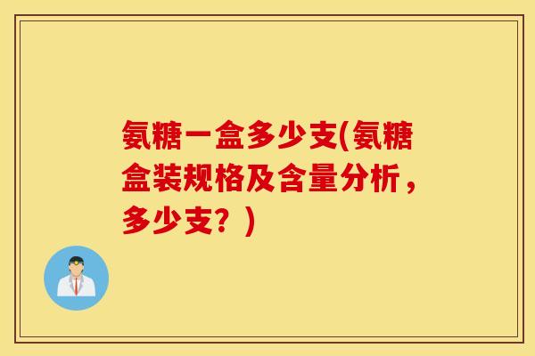 氨糖一盒多少支(氨糖盒装规格及含量分析，多少支？)
