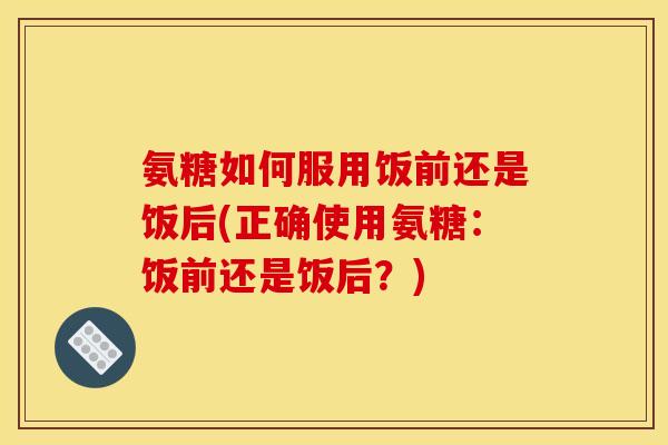 氨糖如何服用饭前还是饭后(正确使用氨糖：饭前还是饭后？)