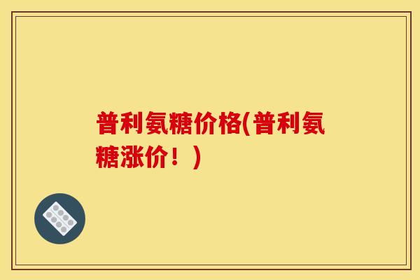 普利氨糖价格(普利氨糖涨价！)