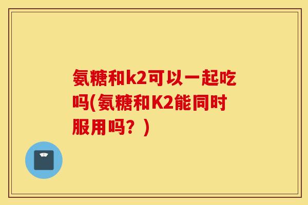 氨糖和k2可以一起吃吗(氨糖和K2能同时服用吗？)