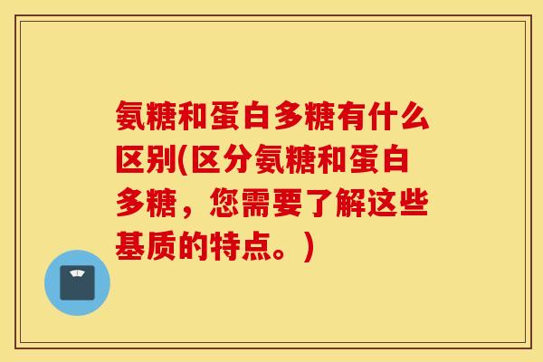 氨糖和蛋白多糖有什么区别(区分氨糖和蛋白多糖，您需要了解这些基质的特点。)