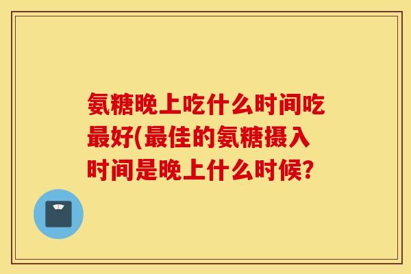 氨糖晚上吃什么时间吃最好(最佳的氨糖摄入时间是晚上什么时候？