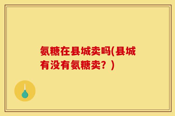 氨糖在县城卖吗(县城有没有氨糖卖？)