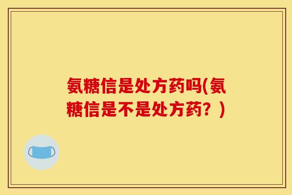 氨糖信是处方药吗(氨糖信是不是处方药？)