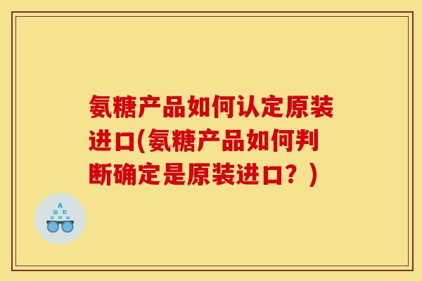 氨糖产品如何认定原装进口(氨糖产品如何判断确定是原装进口？)