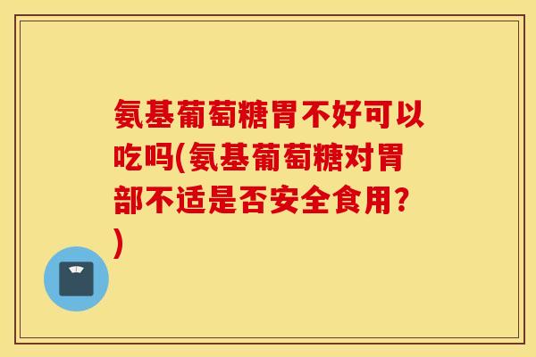 氨基葡萄糖胃不好可以吃吗(氨基葡萄糖对胃部不适是否安全食用？)