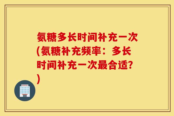 氨糖多长时间补充一次(氨糖补充频率：多长时间补充一次最合适？)
