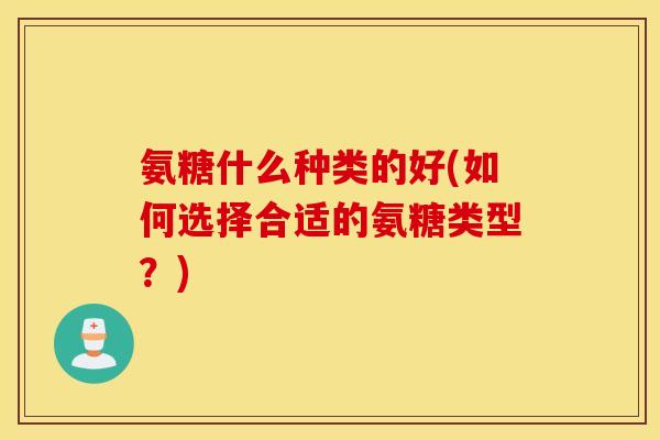 氨糖什么种类的好(如何选择合适的氨糖类型？)