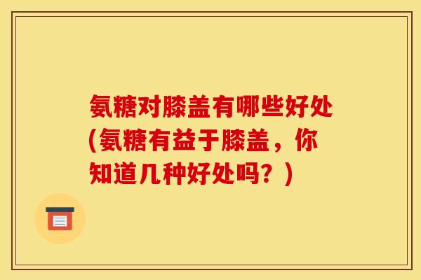 氨糖对膝盖有哪些好处(氨糖有益于膝盖，你知道几种好处吗？)