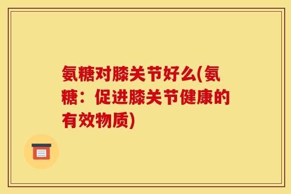 氨糖对膝关节好么(氨糖：促进膝关节健康的有效物质)