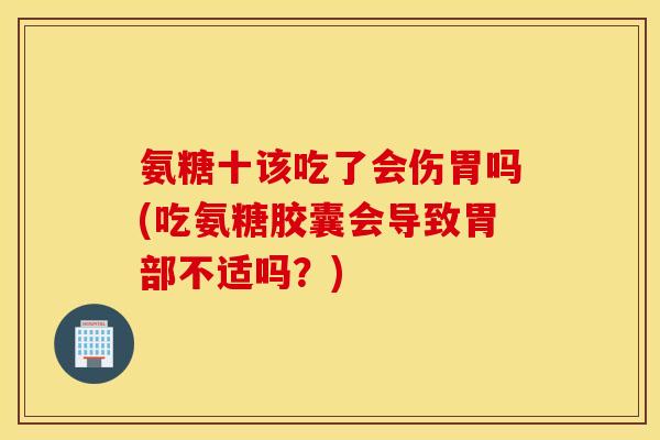 氨糖十该吃了会伤胃吗(吃氨糖胶囊会导致胃部不适吗？)