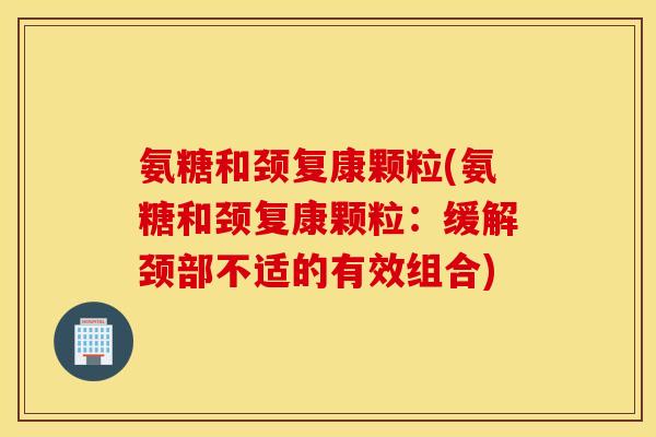 氨糖和颈复康颗粒(氨糖和颈复康颗粒：缓解颈部不适的有效组合)