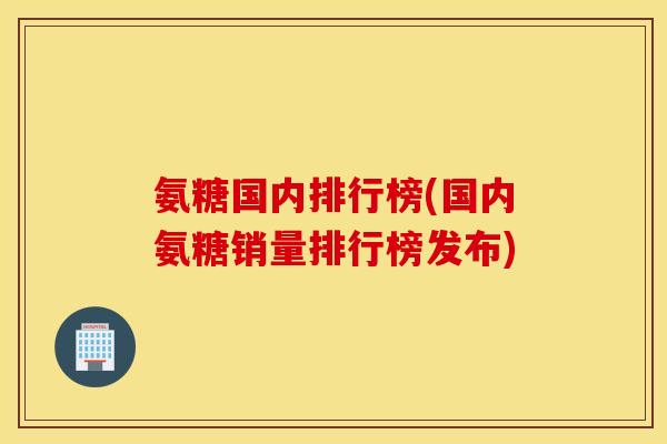 氨糖国内排行榜(国内氨糖销量排行榜发布)