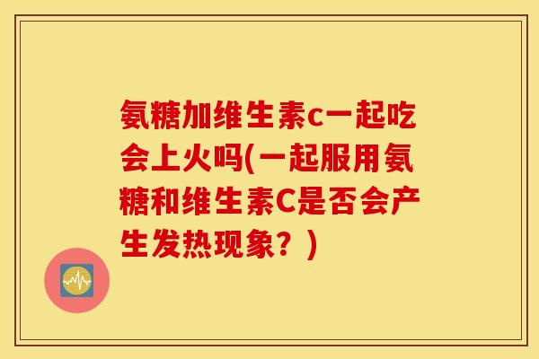 氨糖加维生素c一起吃会上火吗(一起服用氨糖和维生素C是否会产生发热现象？)