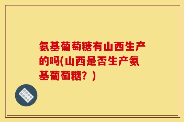 氨基葡萄糖有山西生产的吗(山西是否生产氨基葡萄糖？)