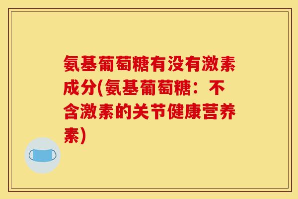 氨基葡萄糖有没有激素成分(氨基葡萄糖：不含激素的关节健康营养素)