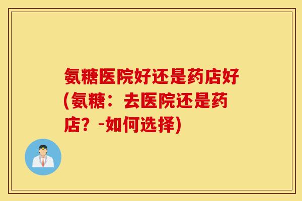 氨糖医院好还是药店好(氨糖：去医院还是药店？-如何选择)