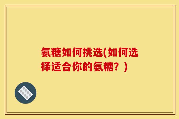 氨糖如何挑选(如何选择适合你的氨糖？)