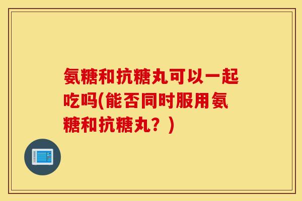 氨糖和抗糖丸可以一起吃吗(能否同时服用氨糖和抗糖丸？)