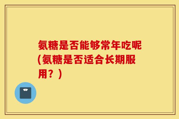 氨糖是否能够常年吃呢(氨糖是否适合长期服用？)