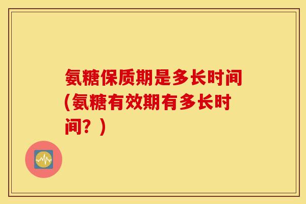 氨糖保质期是多长时间(氨糖有效期有多长时间？)