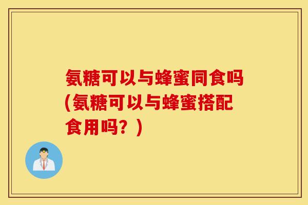 氨糖可以与蜂蜜同食吗(氨糖可以与蜂蜜搭配食用吗？)