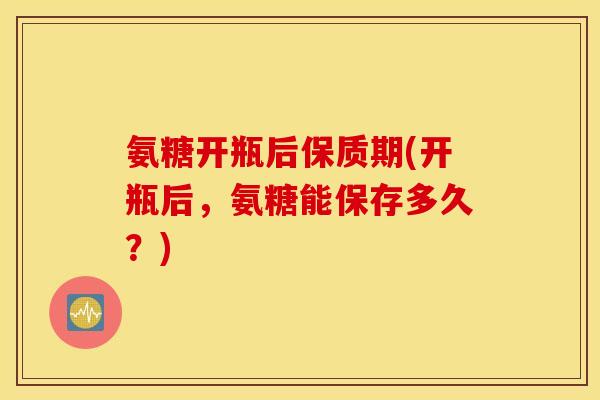 氨糖开瓶后保质期(开瓶后,氨糖能保存多久?) 氨糖开瓶后保质期(开瓶后,氨糖能保存多久?)