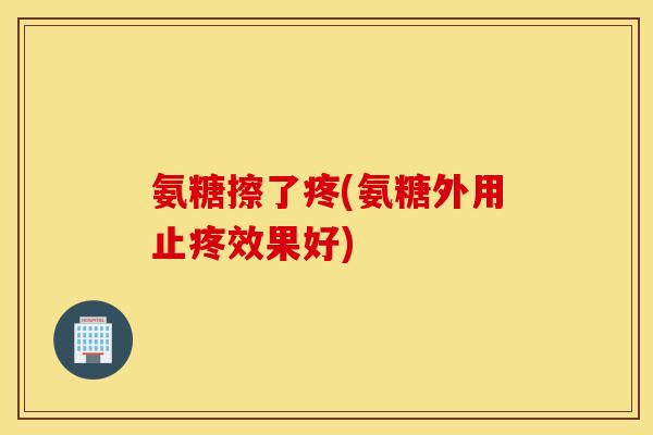 氨糖擦了疼(氨糖外用止疼效果好)