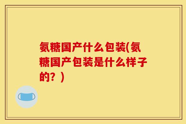 氨糖国产什么包装(氨糖国产包装是什么样子的？)