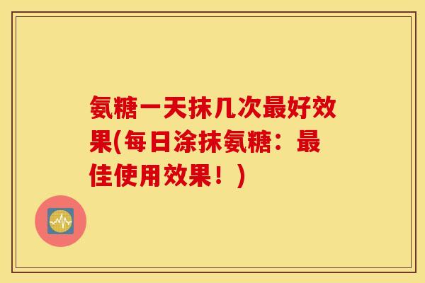 氨糖一天抹几次最好效果(每日涂抹氨糖：最佳使用效果！)
