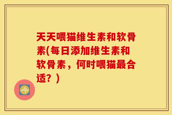 天天喂猫维生素和软骨素(每日添加维生素和软骨素，何时喂猫最合适？)