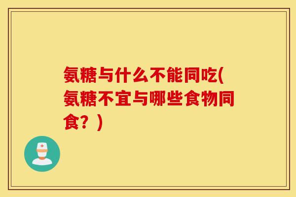 氨糖与什么不能同吃(氨糖不宜与哪些食物同食？)