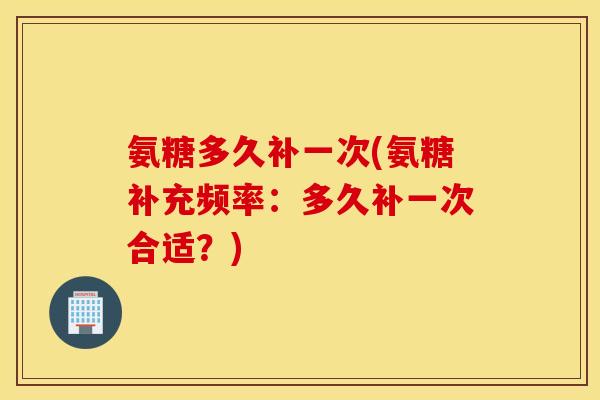 氨糖多久补一次(氨糖补充频率:多久补一次合适?) 氨糖多久补一次(氨糖补充频率:多久补一次合适?)