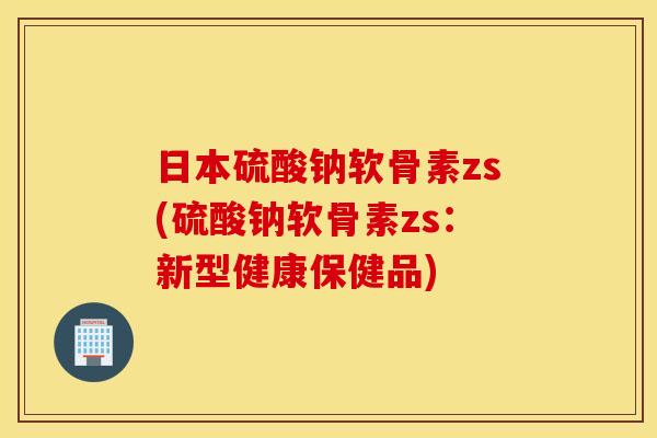 日本硫酸钠软骨素zs(硫酸钠软骨素zs：新型健康保健品)