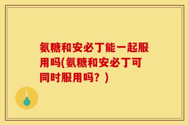 氨糖和安必丁能一起服用吗(氨糖和安必丁可同时服用吗？)