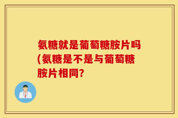 氨糖就是葡萄糖胺片吗(氨糖是不是与葡萄糖胺片相同？