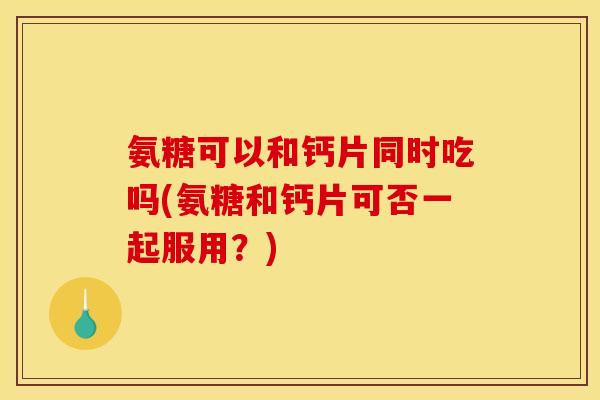 氨糖可以和钙片同时吃吗(氨糖和钙片可否一起服用?) 氨糖可以和钙片同时吃吗(氨糖和钙片可否一起服用?)