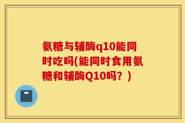 氨糖与辅酶q10能同时吃吗(能同时食用氨糖和辅酶Q10吗？)