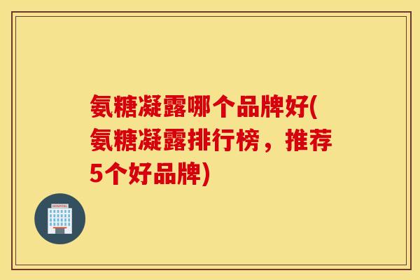 氨糖凝露哪个品牌好(氨糖凝露排行榜，推荐5个好品牌)