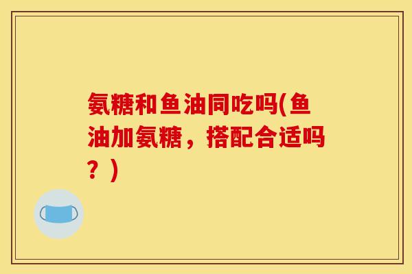 氨糖和鱼油同吃吗(鱼油加氨糖，搭配合适吗？)