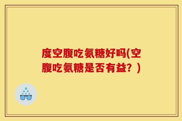 度空腹吃氨糖好吗(空腹吃氨糖是否有益？)