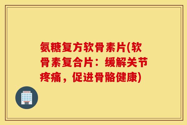 氨糖复方软骨素片(软骨素复合片:缓解关节疼痛,促进骨骼健康) 氨糖复方软骨素片(软骨素复合片:缓解关节疼痛,促进骨骼健康)