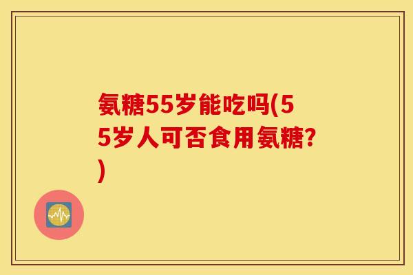 氨糖55岁能吃吗(55岁人可否食用氨糖？)